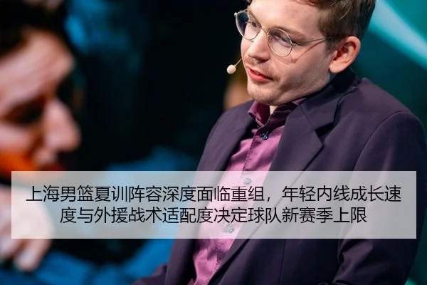 上海男篮夏训阵容深度面临重组，年轻内线成长速度与外援战术适配度决定球队新赛季上限